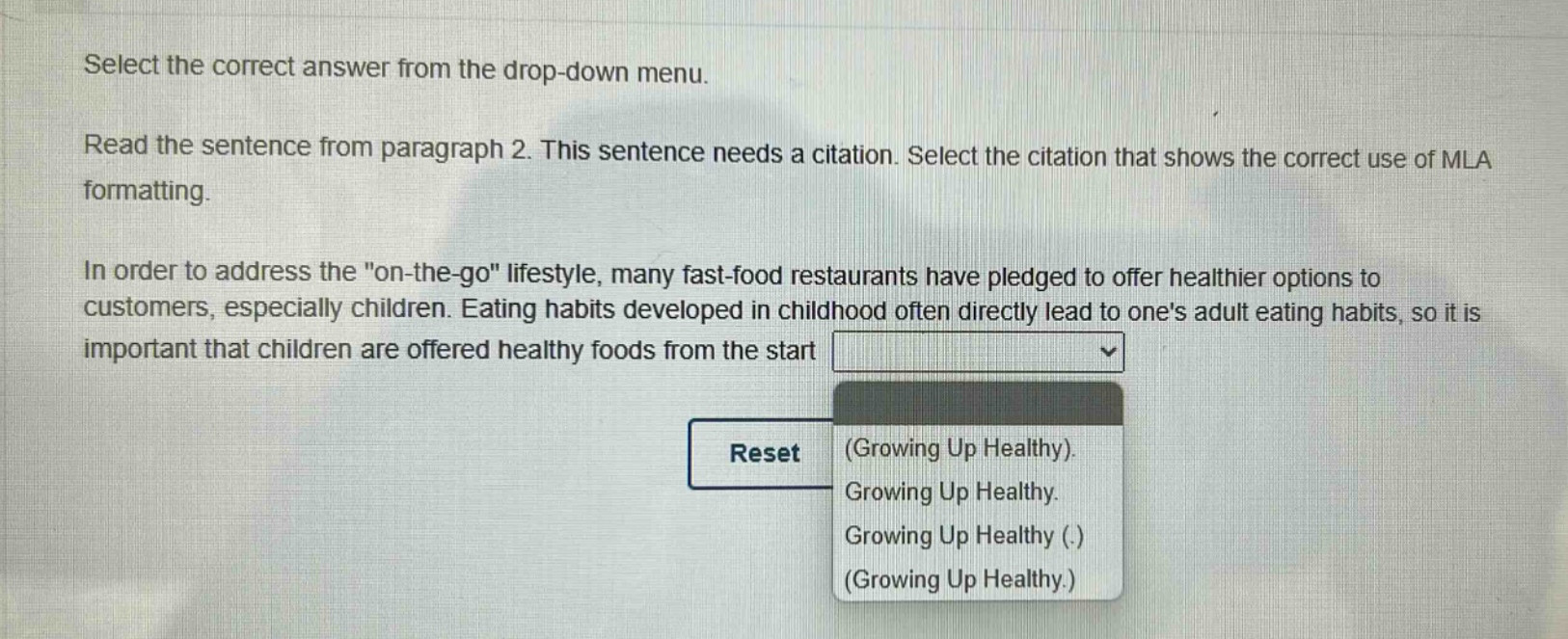 select the correct answer from the drop - down menu. read the sentence from paragraph 2. this sentence needs a citation. select the citation that shows the correct use of mla formatting. in order to address the \on - the - go\ lifestyle, many fast - food restaurants have pledged to offer healthier options to customers, especially children. eating habits developed in childhood often directly lead to ones adult eating habits, so it is important that children are offered healthy foods from the start (growing up healthy). growing up healthy. growing up healthy (.). (growing up healthy.)