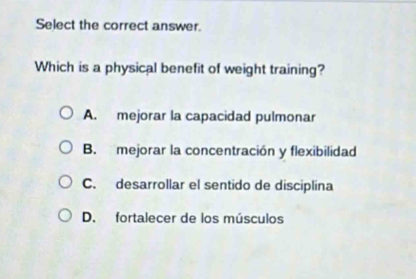 select the correct answer. which is a physical benefit of weight training? a. mejorar la capacidad pulmonar b. mejorar la concentración y flexibilidad c. desarrollar el sentido de disciplina d. fortalecer de los músculos