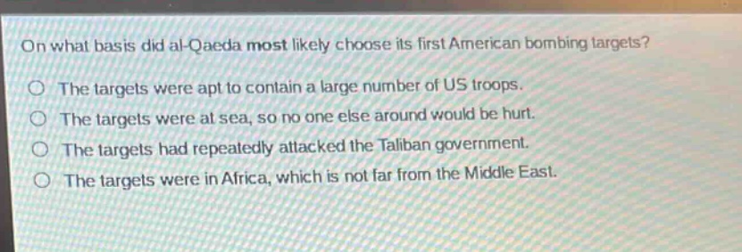 on what basis did al - qaeda most likely choose its first american bombing targets?\nthe targets were apt to contain a large number of us troops.\nthe targets were at sea, so no one else around would be hurt.\nthe targets had repeatedly attacked the taliban government.\nthe targets were in africa, which is not far from the middle east.