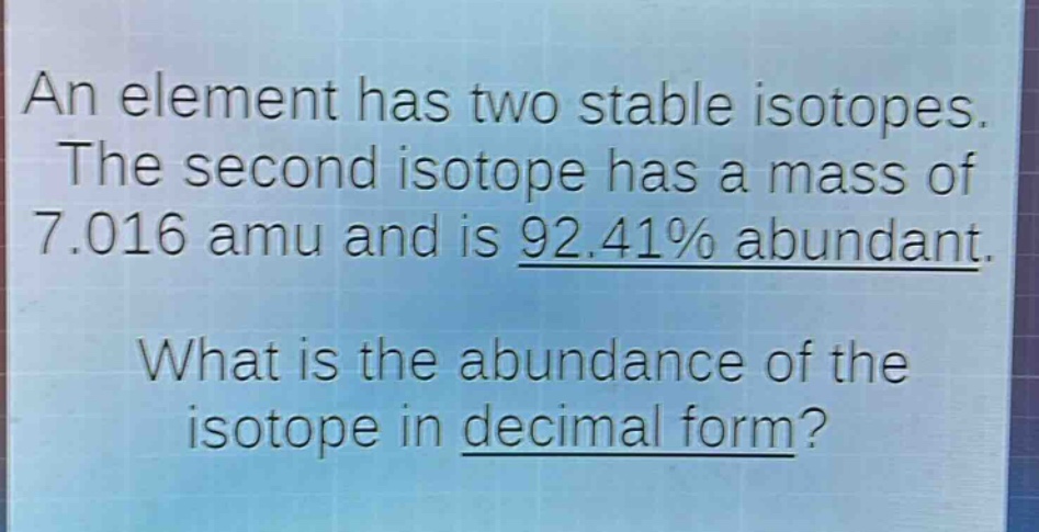 an element has two stable isotopes. the second isotope has a mass of 7.016 amu and is 92.41% abundant. what is the abundance of the isotope in decimal form?