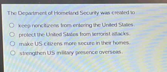 the department of homeland security was created to\nkeep noncitizens from entering the united states.\nprotect the united states from terrorist attacks.\nmake us citizens more secure in their homes.\nstrengthen us military presence overseas.
