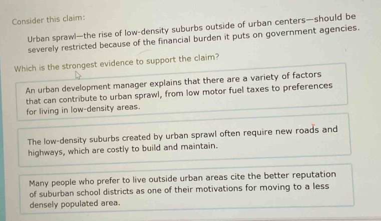 consider this claim: urban sprawl—the rise of low - density suburbs outside of urban centers—should be severely restricted because of the financial burden it puts on government agencies. which is the strongest evidence to support the claim? an urban development manager explains that there are a variety of factors that can contribute to urban sprawl, from low motor fuel taxes to preferences for living in low - density areas. the low - density suburbs created by urban sprawl often require new roads and highways, which are costly to build and maintain. many people who prefer to live outside urban areas cite the better reputation of suburban school districts as one of their motivations for moving to a less densely populated area.