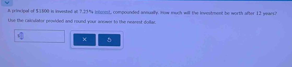 a principal of $1800 is invested at 7.25% interest, compounded annually. how much will the investment be worth after 12 years? use the calculator provided and round your answer to the nearest dollar.