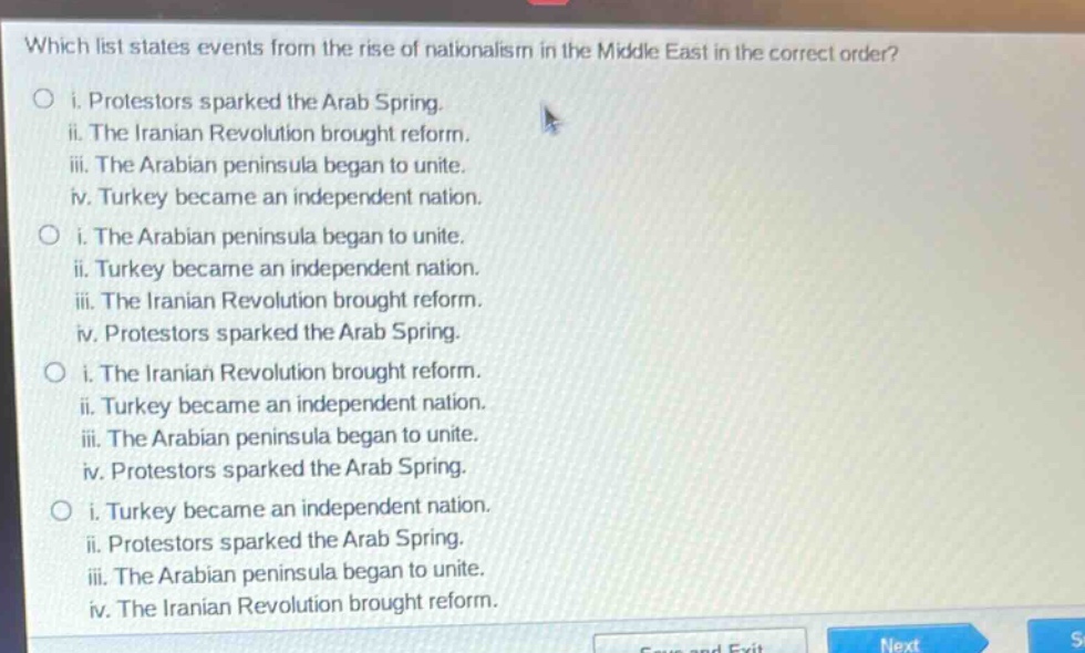 which list states events from the rise of nationalism in the middle east in the correct order?\no i. protestors sparked the arab spring.\nii. the iranian revolution brought reform.\niii. the arabian peninsula began to unite.\niv. turkey became an independent nation.\no i. the arabian peninsula began to unite.\nii. turkey became an independent nation.\niii. the iranian revolution brought reform.\niv. protestors sparked the arab spring.\no i. the iranian revolution brought reform.\nii. turkey became an independent nation.\niii. the arabian peninsula began to unite.\niv. protestors sparked the arab spring.\no i. turkey became an independent nation.\nii. protestors sparked the arab spring.\niii. the arabian peninsula began to unite.\niv. the iranian revolution brought reform.