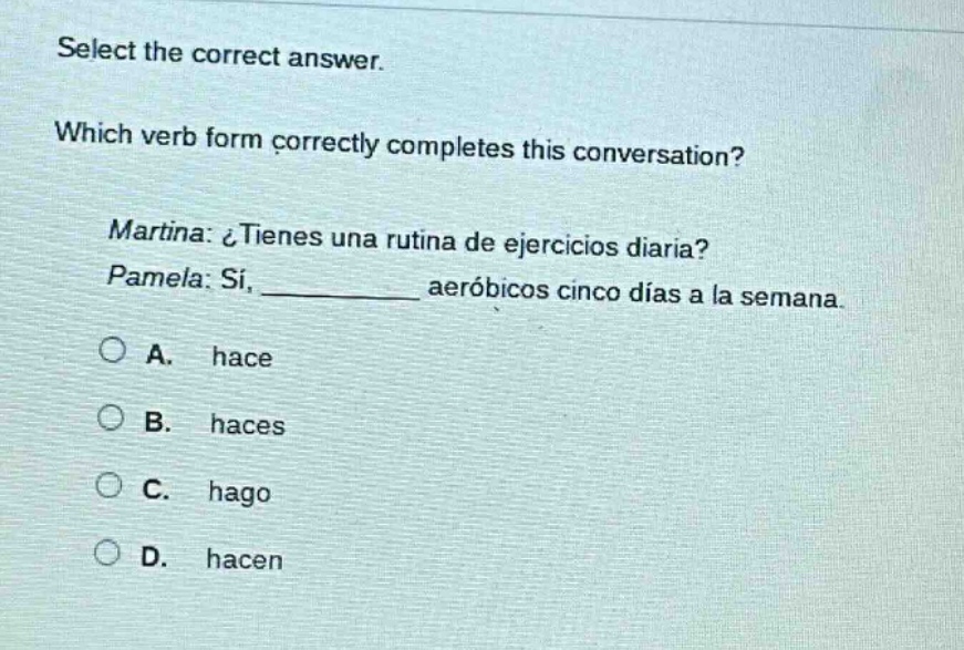 select the correct answer. which verb form correctly completes this conversation? martina: ¿tienes una rutina de ejercicios diaria? pamela: sí, __________ aeróbicos cinco días a la semana. a. hace b. haces c. hago d. hacen