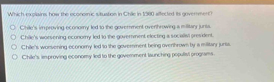 which explains how the economic situation in chile in 1980 affected its government?\nchiles improving economy led to the government overthrowing a military junta.\nchiles worsening economy led to the government electing a socialist president.\nchiles worsening economy led to the government being overthrown by a military junta.\nchiles improving economy led to the government launching populist programs.