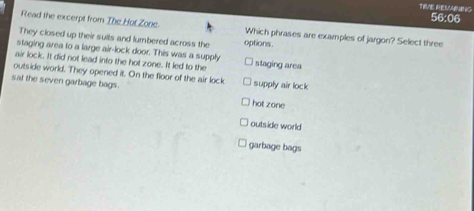 read the excerpt from the hot zone. they closed up their suits and lumbered across the staging area to a large air - lock door. this was a supply air lock. it did not lead into the hot zone. it led to the outside world. they opened it. on the floor of the air lock sat the seven garbage bags. which phrases are examples of jargon? select three options. staging area supply air lock hot zone outside world garbage bags