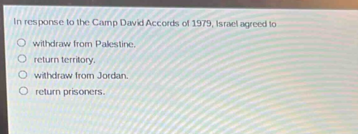 in response to the camp david accords of 1979, israel agreed to\nwithdraw from palestine.\nreturn territory.\nwithdraw from jordan.\nreturn prisoners.