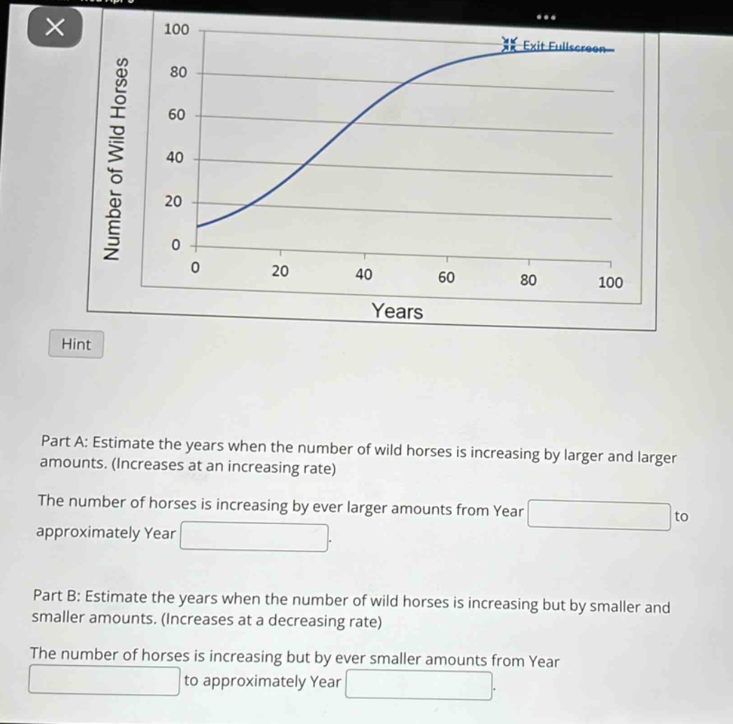 part a: estimate the years when the number of wild horses is increasing by larger and larger amounts. (increases at an increasing rate)\nthe number of horses is increasing by ever larger amounts from year blank to approximately year blank.\npart b: estimate the years when the number of wild horses is increasing but by smaller and smaller amounts. (increases at a decreasing rate)\nthe number of horses is increasing but by ever smaller amounts from year blank to approximately year blank.