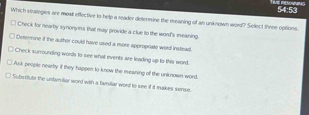 which strategies are most effective to help a reader determine the meaning of an unknown word? select three options. check for nearby synonyms that may provide a clue to the words meaning. determine if the author could have used a more appropriate word instead. check surrounding words to see what events are leading up to this word. ask people nearby if they happen to know the meaning of the unknown word. substitute the unfamiliar word with a familiar word to see if it makes sense.