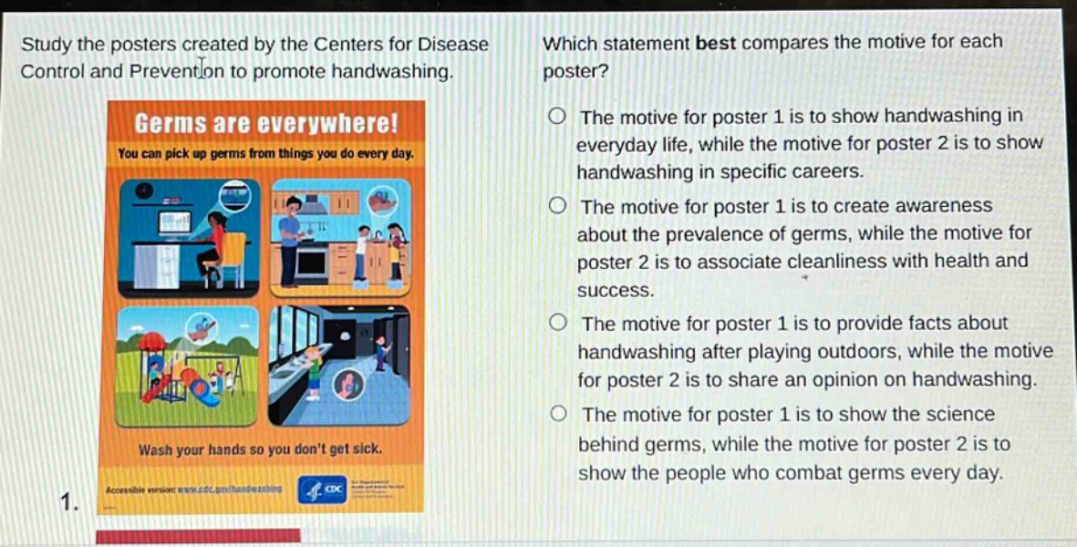 study the posters created by the centers for disease control and prevention to promote handwashing. which statement best compares the motive for each poster? the motive for poster 1 is to show handwashing in everyday life, while the motive for poster 2 is to show handwashing in specific careers. the motive for poster 1 is to create awareness about the prevalence of germs, while the motive for poster 2 is to associate cleanliness with health and success. the motive for poster 1 is to provide facts about handwashing after playing outdoors, while the motive for poster 2 is to share an opinion on handwashing. the motive for poster 1 is to show the science behind germs, while the motive for poster 2 is to show the people who combat germs every day.
