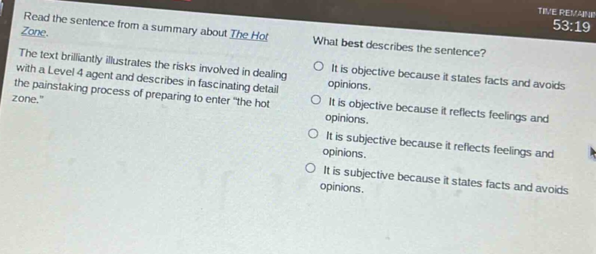 read the sentence from a summary about the hot zone. the text brilliantly illustrates the risks involved in dealing with a level 4 agent and describes in fascinating detail the painstaking process of preparing to enter \the hot zone.\ what best describes the sentence? it is objective because it states facts and avoids opinions. it is objective because it reflects feelings and opinions. it is subjective because it reflects feelings and opinions. it is subjective because it states facts and avoids opinions.