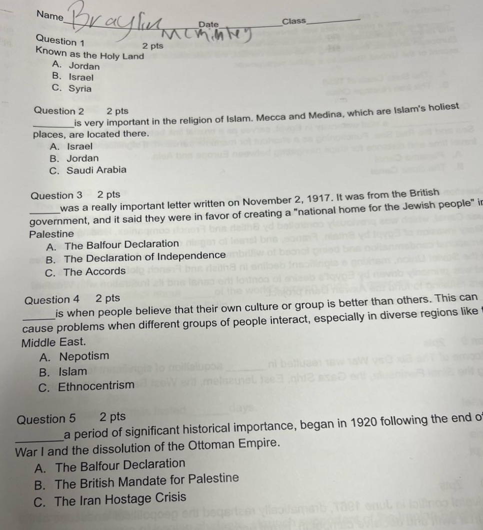 name braylin date class question 1 2 pts known as the holy land a. jordan b. israel c. syria question 2 2 pts ____is very important in the religion of islam. mecca and medina, which are islams holiest places, are located there. a. israel b. jordan c. saudi arabia question 3 2 pts ____was a really important letter written on november 2, 1917. it was from the british government, and it said they were in favor of creating a \national home for the jewish people\ in palestine. a. the balfour declaration b. the declaration of independence c. the accords question 4 2 pts ____is when people believe that their own culture or group is better than others. this can cause problems when different groups of people interact, especially in diverse regions like middle east. a. nepotism b. islam c. ethnocentrism question 5 2 pts ____a period of significant historical importance, began in 1920 following the end of war i and the dissolution of the ottoman empire. a. the balfour declaration b. the british mandate for palestine c. the iran hostage crisis
