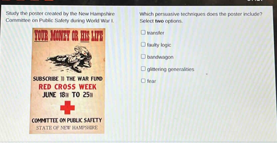 study the poster created by the new hampshire committee on public safety during world war i. which persuasive techniques does the poster include? select two options. transfer faulty logic bandwagon glittering generalities fear subscribe to the war fund red cross week june 18th to 25th committee on public safety state of new hampshire
