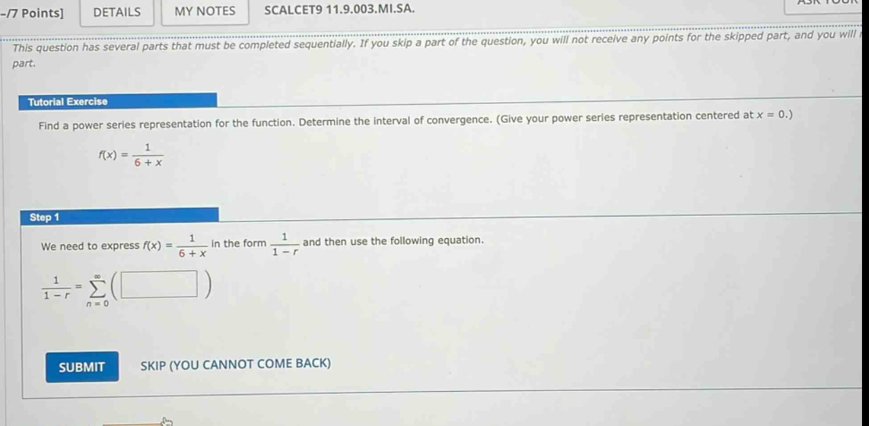 -7 points details my notes scalcet9 11.9.003.mi.sa. this question has several parts that must be completed sequentially. if you skip a part of the question, you will not receive any points for the skipped part, and you will tutorial exercise find a power - series representation for the function. determine the interval of convergence. (give your power series representation centered at x = 0.) f(x)=1/(6 + x) step 1 we need to express f(x)=1/(6 + x) in the form 1/(1 - r) and then use the following equation. 1/(1 - r)=∑(from n = 0 to ∞)( ) submit skip (you cannot come back)