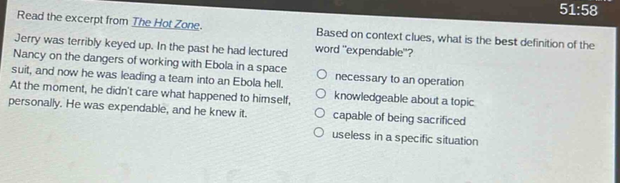 read the excerpt from the hot zone. jerry was terribly keyed up. in the past he had lectured nancy on the dangers of working with ebola in a space suit, and now he was leading a team into an ebola hell. at the moment, he didnt care what happened to himself, personally. he was expendable, and he knew it. based on context clues, what is the best definition of the word \expendable\? necessary to an operation knowledgeable about a topic capable of being sacrificed useless in a specific situation