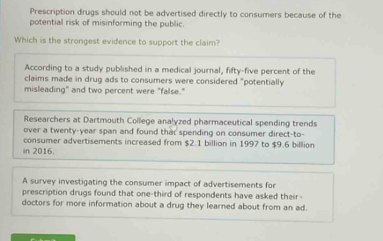 prescription drugs should not be advertised directly to consumers because of the potential risk of misinforming the public. which is the strongest evidence to support the claim? according to a study published in a medical journal, fifty - five percent of the claims made in drug ads to consumers were considered \potentially misleading\ and two percent were \false.\ researchers at dartmouth college analyzed pharmaceutical spending trends over a twenty - year span and found that spending on consumer direct - to - consumer advertisements increased from $2.1 billion in 1997 to $9.6 billion in 2016. a survey investigating the consumer impact of advertisements for prescription drugs found that one - third of respondents have asked their doctors for more information about a drug they learned about from an ad.