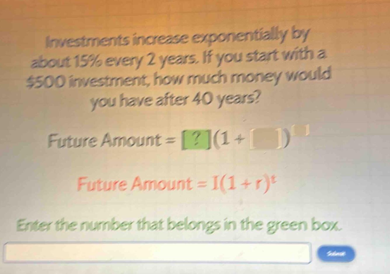 investments increase exponentially by about 15% every 2 years. if you start with a $500 investment, how much money would you have after 40 years? future amount = ?(1 + )^ future amount = i(1 + r)^t enter the number that belongs in the green box.