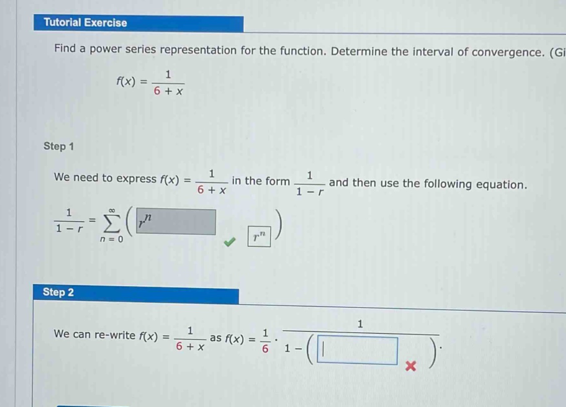 tutorial exercise\nfind a power series representation for the function. determine the interval of convergence. (g)\nf(x) = 1 / (6 + x)\nstep 1\nwe need to express f(x) = 1 / (6 + x) in the form 1 / (1 - r) and then use the following equation.\n1 / (1 - r) = ∑(n = 0 to ∞)(r^n)\nstep 2\nwe can re - write f(x) = 1 / (6 + x) as f(x) = 1/6 · 1 / (1 - ())