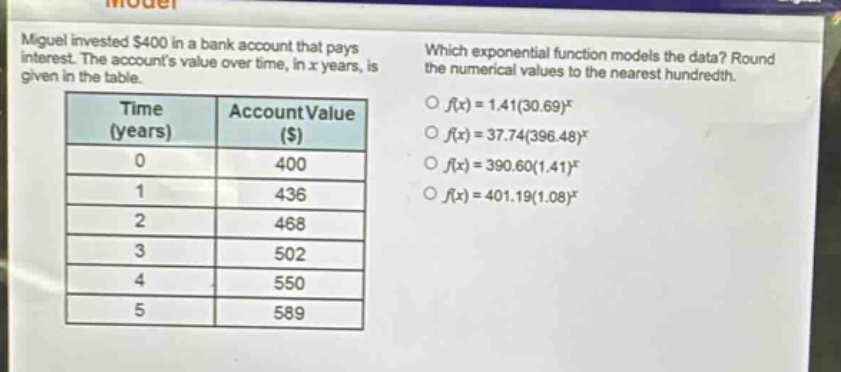miguel invested $400 in a bank account that pays interest. the accounts value over time, in x years, is given in the table. which exponential function models the data? round the numerical values to the nearest hundredth. time (years) account value ($) 0 400 1 436 2 468 3 502 4 550 5 589 f(x)=1.41(30.69)^x f(x)=37.74(396.48)^x f(x)=390.60(1.41)^x f(x)=401.19(1.08)^x