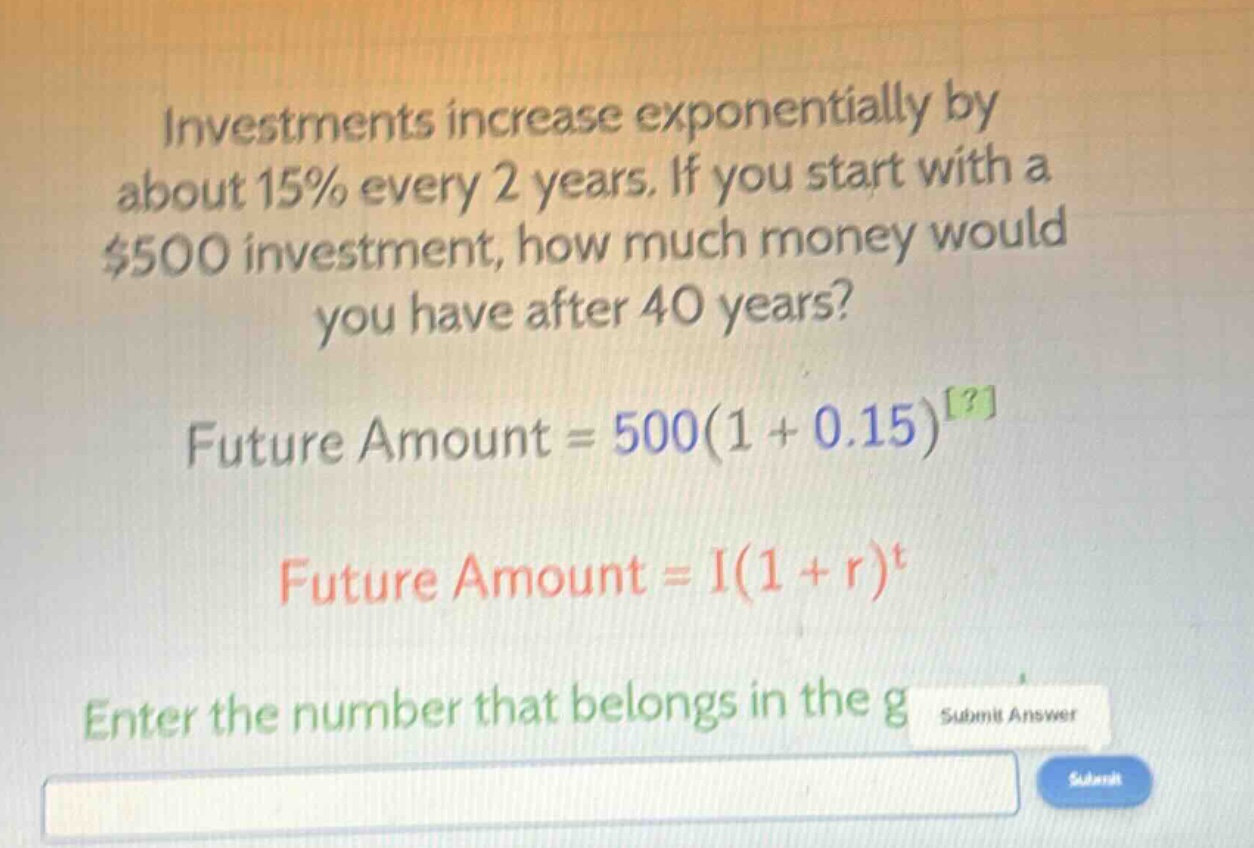 investments increase exponentially by about 15% every 2 years. if you start with a $500 investment, how much money would you have after 40 years? future amount = 500(1 + 0.15)^? future amount = i(1 + r)^t enter the number that belongs in the g
