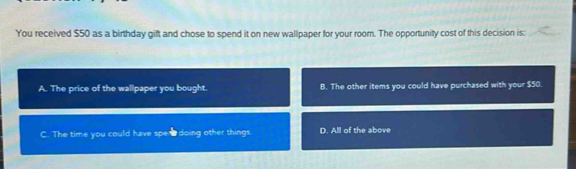 you received $50 as a birthday gift and chose to spend it on new wallpaper for your room. the opportunity cost of this decision is: a. the price of the wallpaper you bought. b. the other items you could have purchased with your $50. c. the time you could have spent doing other things. d. all of the above