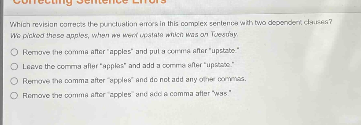 which revision corrects the punctuation errors in this complex sentence with two dependent clauses? we picked these apples, when we went upstate which was on tuesday. remove the comma after “apples” and put a comma after “upstate.” leave the comma after “apples” and add a comma after “upstate.” remove the comma after “apples” and do not add any other commas. remove the comma after “apples” and add a comma after “was.”