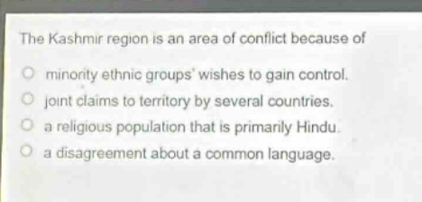 the kashmir region is an area of conflict because of\nminority ethnic groups wishes to gain control.\njoint claims to territory by several countries.\na religious population that is primarily hindu.\na disagreement about a common language.