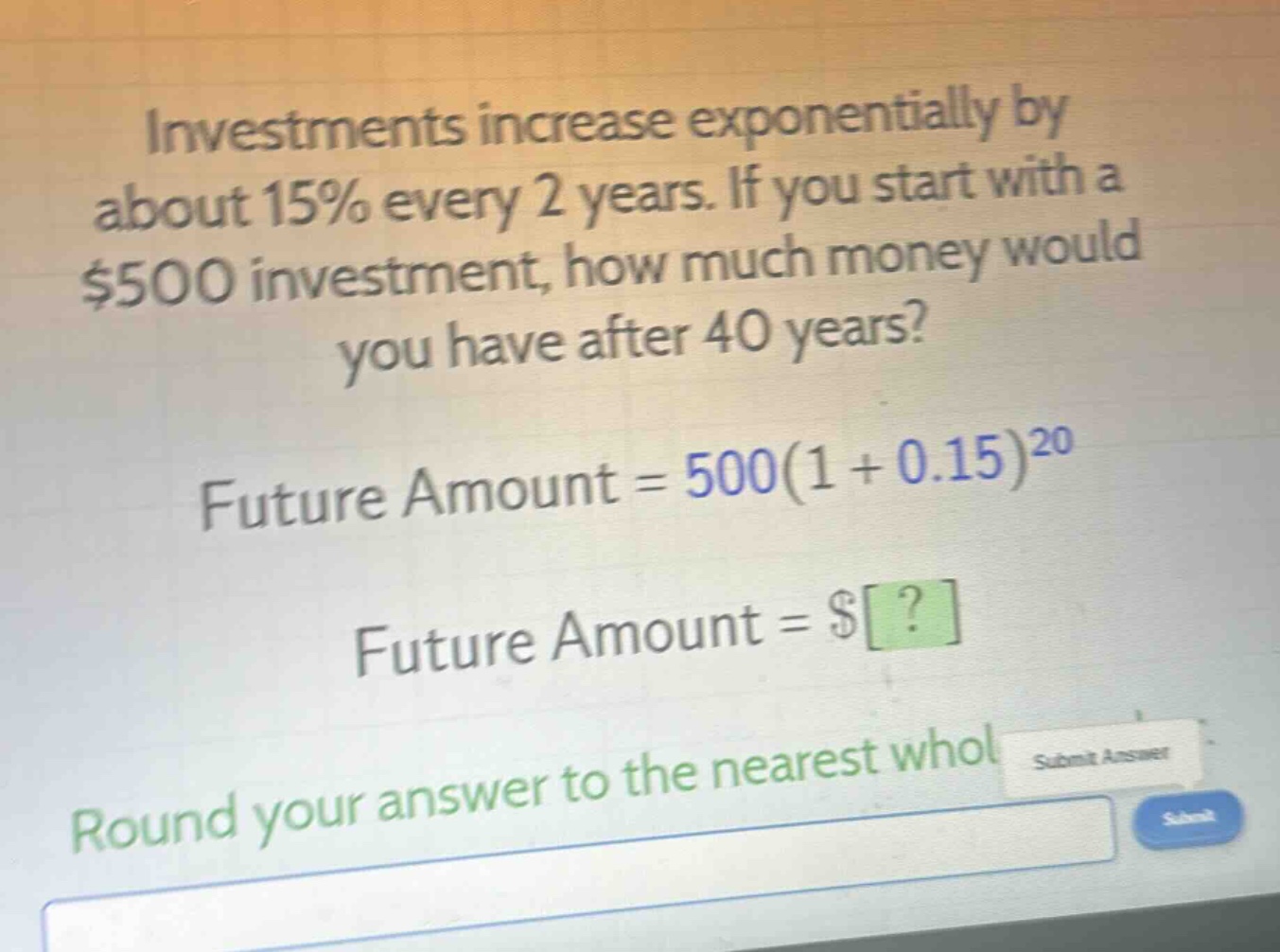 investments increase exponentially by about 15% every 2 years. if you start with a $500 investment, how much money would you have after 40 years? future amount = 500(1 + 0.15)^20 future amount = $? round your answer to the nearest whole