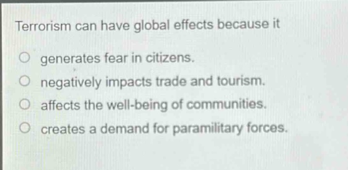 terrorism can have global effects because it\no generates fear in citizens.\no negatively impacts trade and tourism.\no affects the well - being of communities.\no creates a demand for paramilitary forces.