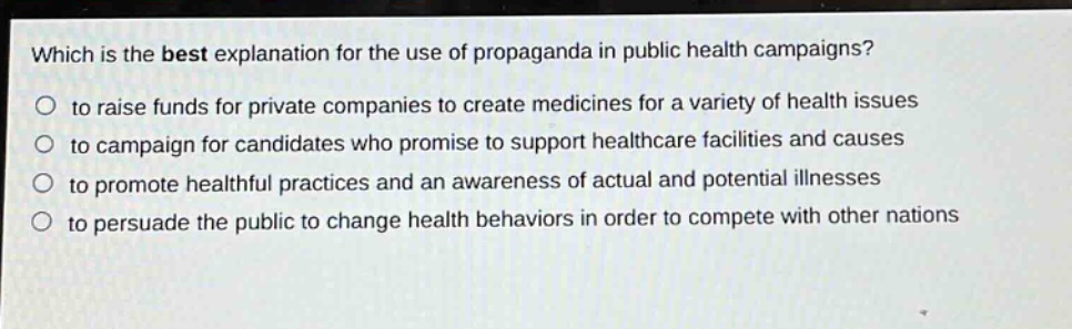 which is the best explanation for the use of propaganda in public health campaigns?\no to raise funds for private companies to create medicines for a variety of health issues\no to campaign for candidates who promise to support healthcare facilities and causes\no to promote healthful practices and an awareness of actual and potential illnesses\no to persuade the public to change health behaviors in order to compete with other nations
