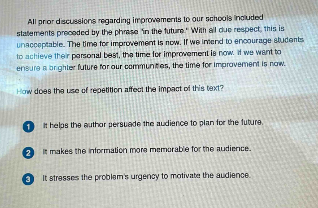 all prior discussions regarding improvements to our schools included statements preceded by the phrase \in the future.\ with all due respect, this is unacceptable. the time for improvement is now. if we intend to encourage students to achieve their personal best, the time for improvement is now. if we want to ensure a brighter future for our communities, the time for improvement is now. how does the use of repetition affect the impact of this text? 1 it helps the author persuade the audience to plan for the future. 2 it makes the information more memorable for the audience. 3 it stresses the problems urgency to motivate the audience.