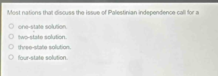 most nations that discuss the issue of palestinian independence call for a\none - state solution.\ntwo - state solution.\nthree - state solution.\nfour - state solution.