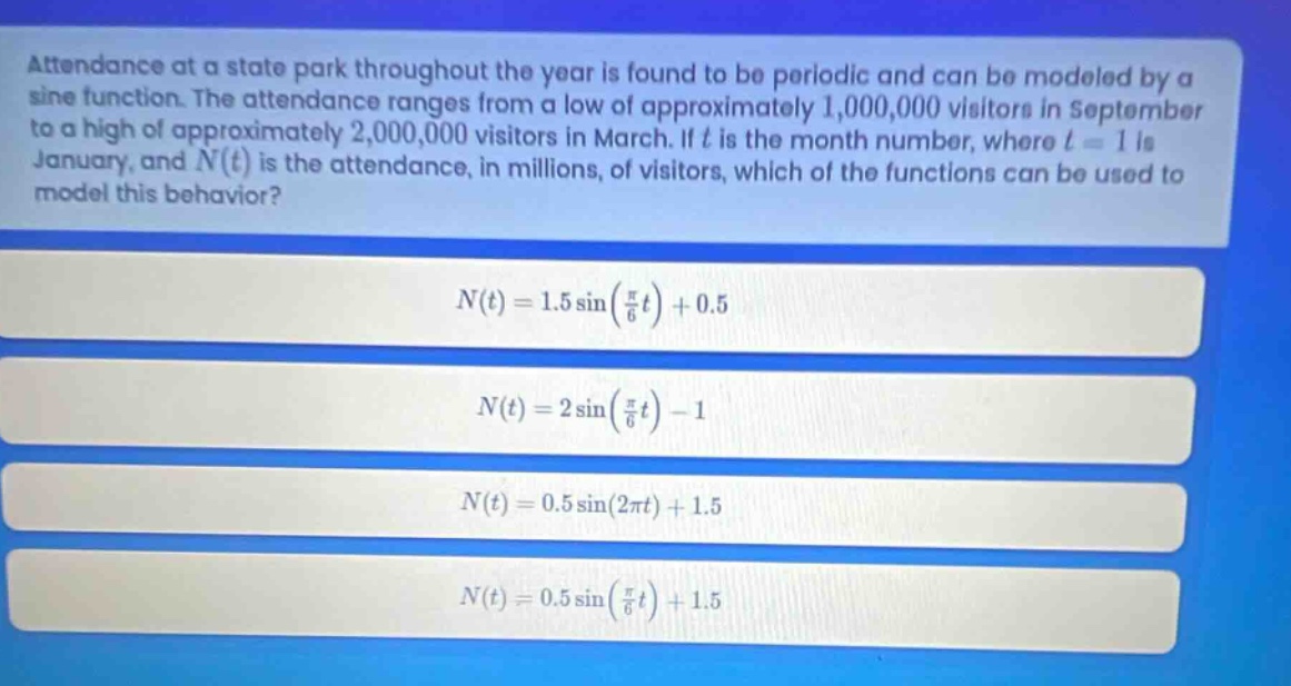 attendance at a state park throughout the year is found to be periodic and can be modeled by a sine function. the attendance ranges from a low of approximately 1,000,000 visitors in september to a high of approximately 2,000,000 visitors in march. if t is the month number, where t = 1 is january, and n(t) is the attendance, in millions, of visitors, which of the functions can be used to model this behavior? n(t)=1.5 sin(π/6 t)+0.5 n(t)=2 sin(π/6 t)-1 n(t)=0.5 sin(2πt)+1.5 n(t)=0.5 sin(π/6 t)+1.5