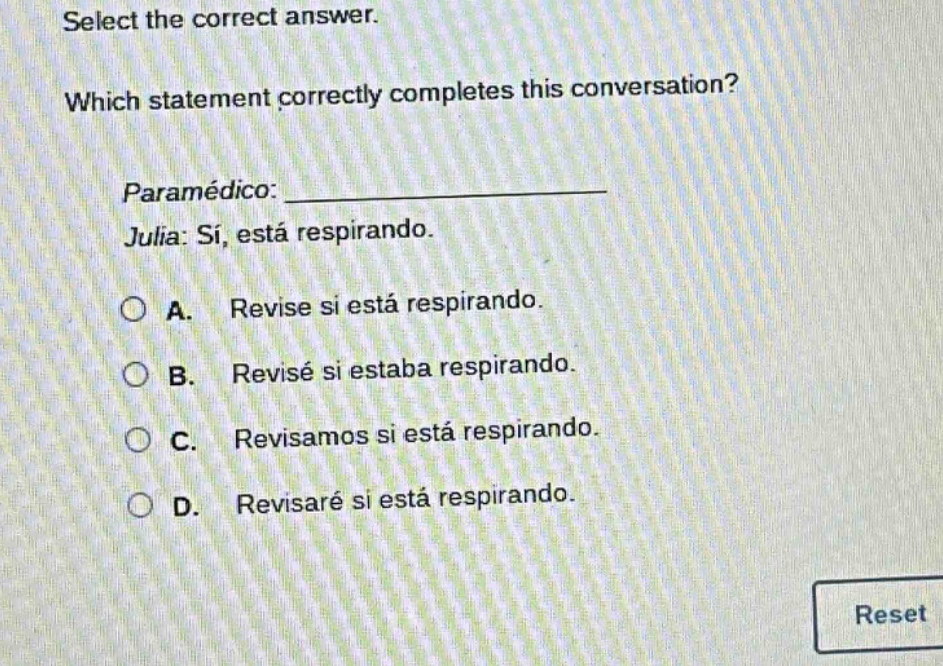 select the correct answer. which statement correctly completes this conversation? paramedico: ____________ julia: si, esta respirando. a. revise si esta respirando. b. revise si estaba respirando. c. revisamos si esta respirando. d. revisare si esta respirando.