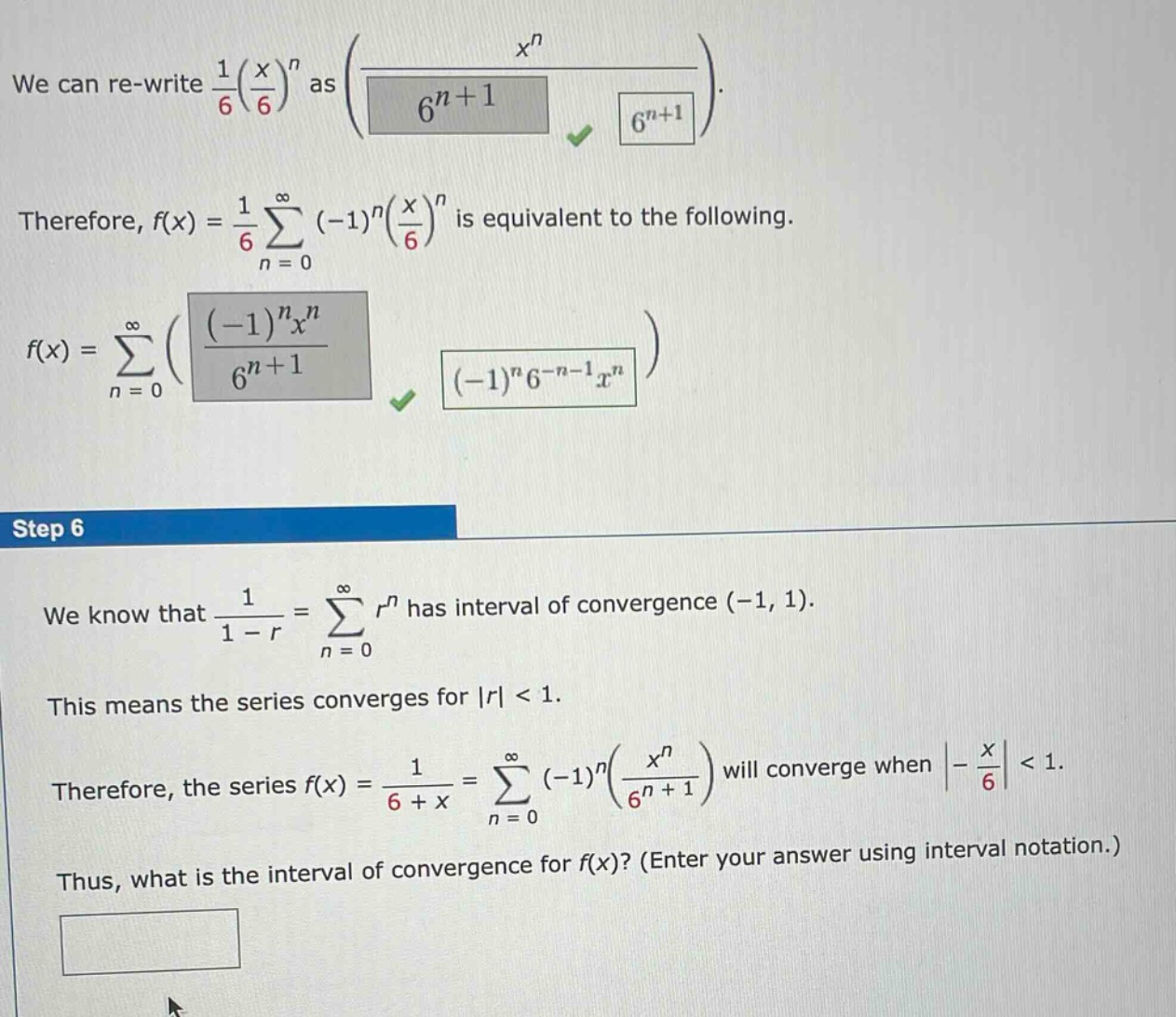 we can re - write 1/6(x/6)^n as (x^n / 6^(n + 1)). therefore, f(x)=1/6 sum(n = 0 to infinity) (-1)^n(x/6)^n is equivalent to the following. f(x)=sum(n = 0 to infinity) ((-1)^n x^n / 6^(n + 1)). step 6 we know that 1/(1 - r)=sum(n = 0 to infinity) r^n has interval of convergence (-1, 1). this means the series converges for |r| < 1. therefore, the series f(x)=1/(6 + x)=sum(n = 0 to infinity) (-1)^n(x^n / 6^(n + 1)) will converge when |-x/6| < 1. thus, what is the interval of convergence for f(x)? (enter your answer using interval notation.)