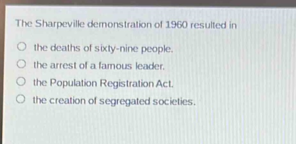 the sharpeville demonstration of 1960 resulted in\no the deaths of sixty - nine people.\no the arrest of a famous leader.\no the population registration act.\no the creation of segregated societies.