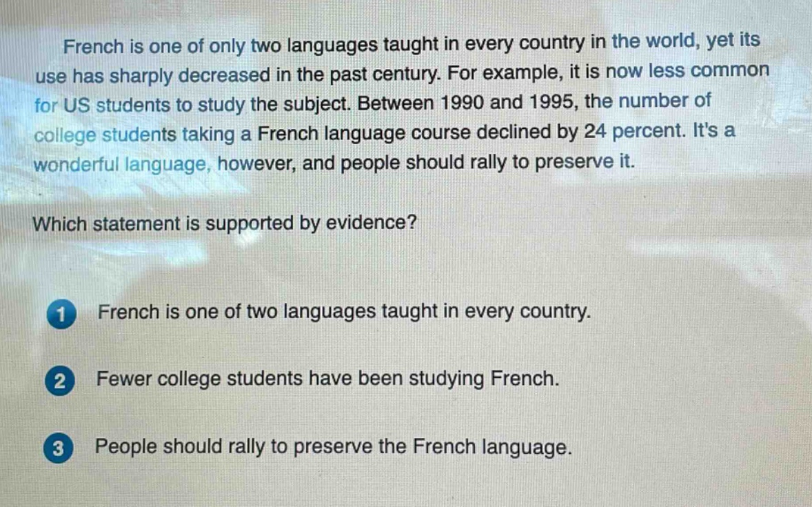 french is one of only two languages taught in every country in the world, yet its use has sharply decreased in the past century. for example, it is now less common for us students to study the subject. between 1990 and 1995, the number of college students taking a french language course declined by 24 percent. its a wonderful language, however, and people should rally to preserve it. which statement is supported by evidence? 1 french is one of two languages taught in every country. 2 fewer college students have been studying french. 3 people should rally to preserve the french language.