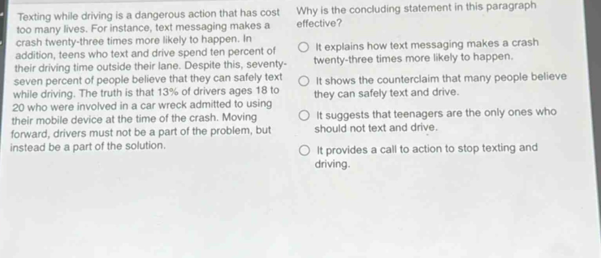 texting while driving is a dangerous action that has cost too many lives. for instance, text messaging makes a crash twenty - three times more likely to happen. in addition, teens who text and drive spend ten percent of their driving time outside their lane. despite this, seventy - seven percent of people believe that they can safely text while driving. the truth is that 13% of drivers ages 18 to 20 who were involved in a car wreck admitted to using their mobile device at the time of the crash. moving forward, drivers must not be a part of the problem, but instead be a part of the solution. why is the concluding statement in this paragraph effective? it explains how text messaging makes a crash twenty - three times more likely to happen. it shows the counterclaim that many people believe they can safely text and drive. it suggests that teenagers are the only ones who should not text and drive. it provides a call to action to stop texting and driving.