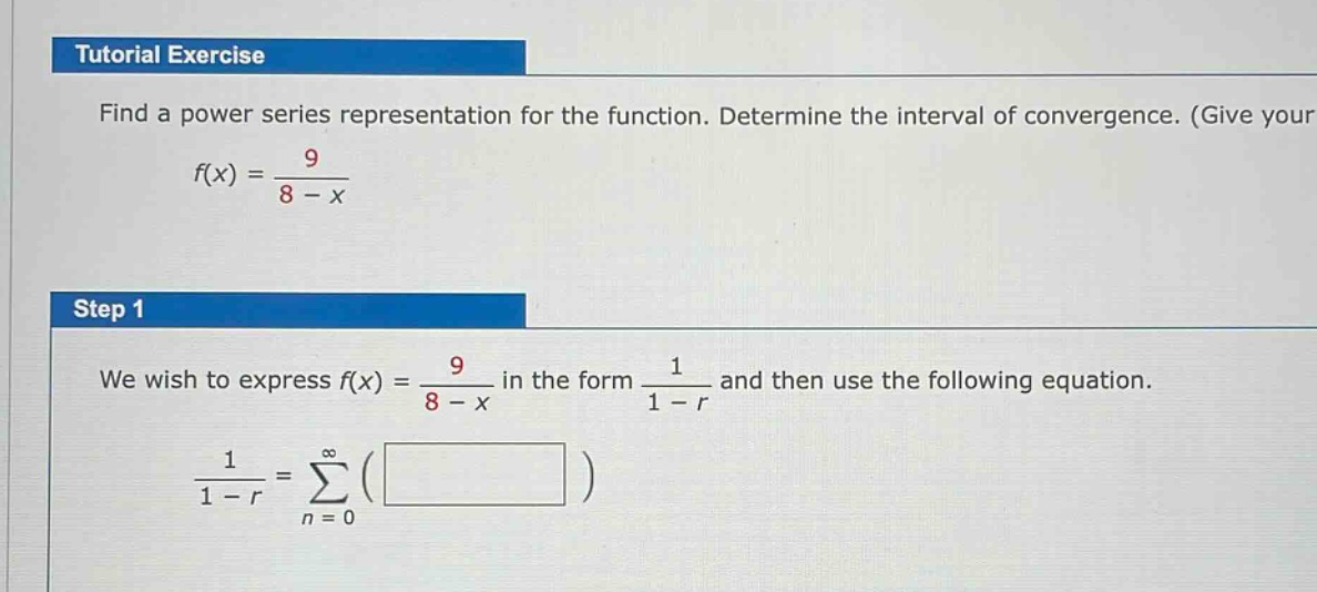 tutorial exercise\nfind a power series representation for the function. determine the interval of convergence. (give your\nf(x) = 9 / (8 - x)\nstep 1\nwe wish to express f(x) = 9 / (8 - x) in the form 1 / (1 - r) and then use the following equation.\n1 / (1 - r) = ∑(from n = 0 to ∞) ( )