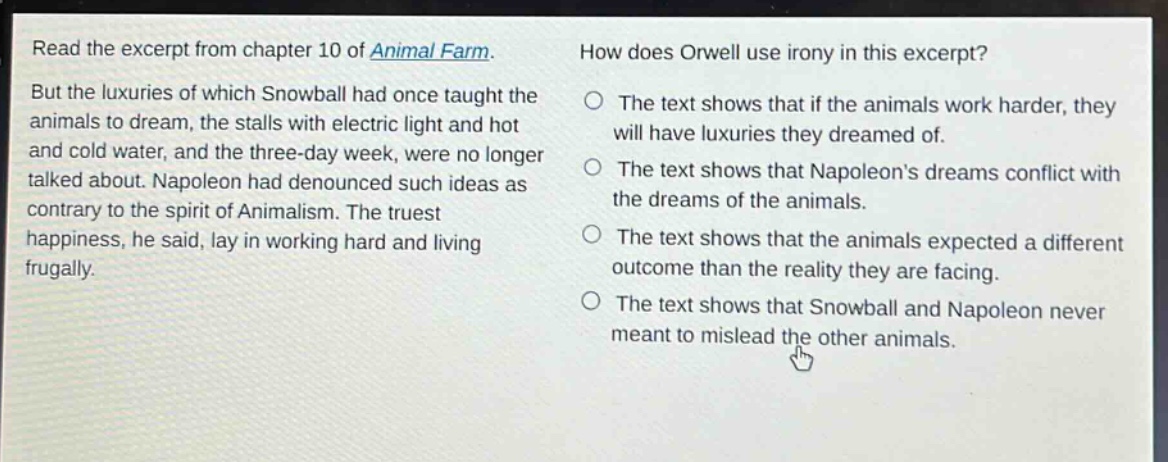 read the excerpt from chapter 10 of animal farm. but the luxuries of which snowball had once taught the animals to dream, the stalls with electric light and hot and cold water, and the three - day week, were no longer talked about. napoleon had denounced such ideas as contrary to the spirit of animalism. the truest happiness, he said, lay in working hard and living frugally. how does orwell use irony in this excerpt? the text shows that if the animals work harder, they will have luxuries they dreamed of. the text shows that napoleons dreams conflict with the dreams of the animals. the text shows that the animals expected a different outcome than the reality they are facing. the text shows that snowball and napoleon never meant to mislead the other animals.