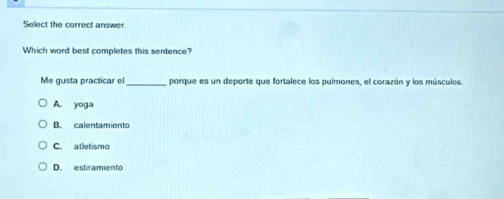 select the correct answer. which word best completes this sentence? me gusta practicar el ______ porque es un deporte que fortalece los pulmones, el corazón y los músculos. a. yoga b. calentamiento c. atletismo d. estiramiento