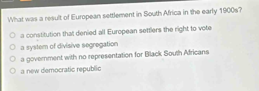 what was a result of european settlement in south africa in the early 1900s?\n a constitution that denied all european settlers the right to vote\n a system of divisive segregation\n a government with no representation for black south africans\n a new democratic republic