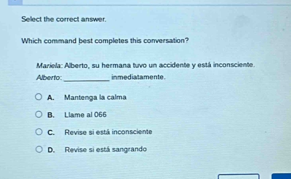 select the correct answer. which command best completes this conversation? mariela: alberto, su hermana tuvo un accidente y está inconsciente. alberto: ____________ inmediatamente. a. mantenga la calma b. llame al 066 c. revise si está inconsciente d. revise si está sangrando