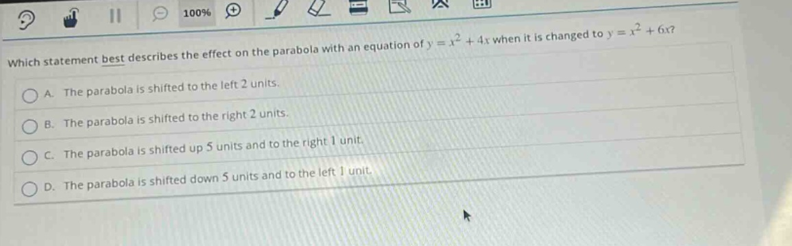 which statement best describes the effect on the parabola with an equation of y = x² + 4x when it is changed to y = x² + 6x?\na. the parabola is shifted to the left 2 units.\nb. the parabola is shifted to the right 2 units.\nc. the parabola is shifted up 5 units and to the right 1 unit.\nd. the parabola is shifted down 5 units and to the left 1 unit.
