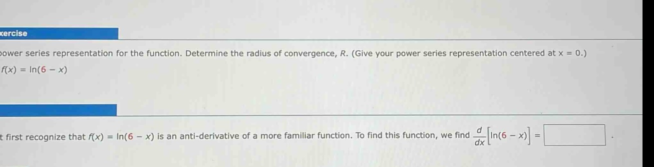 exercise\npower series representation for the function. determine the radius of convergence, r. (give your power series representation centered at x = 0.)\nf(x)=ln(6 - x)\n\nit first recognize that f(x)=ln(6 - x) is an anti - derivative of a more familiar function. to find this function, we find d/dxln(6 - x) =
