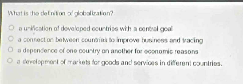 what is the definition of globalization?\n a unification of developed countries with a central goal\n a connection between countries to improve business and trading\n a dependence of one country on another for economic reasons\n a development of markets for goods and services in different countries.
