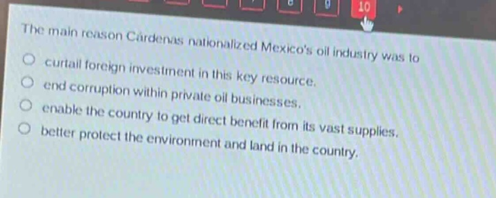 the main reason cárdenas nationalized mexicos oil industry was to\ncurtail foreign investment in this key resource.\nend corruption within private oil businesses.\nenable the country to get direct benefit from its vast supplies.\nbetter protect the environment and land in the country.