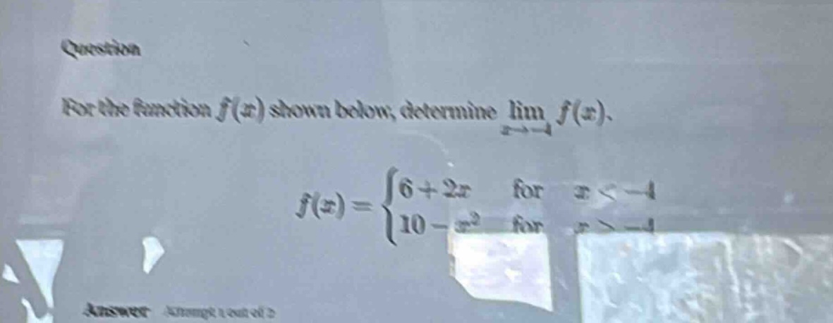 question for the function f(x) shown below, determine lim f(x). x→ - 4 f(x) = {6 + 2x for x < - 4 {10 - x² for x > - 4