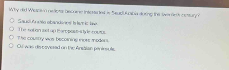 why did western nations become interested in saudi arabia during the twentieth century?\no saudi arabia abandoned islamic law.\no the nation set up european - style courts.\no the country was becoming more modern.\no oil was discovered on the arabian peninsula.